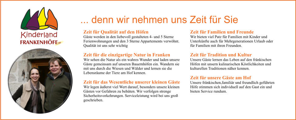 Zeit fr Qualitt auf den Hfen Gste werden in den liebevoll gestalteten 4- und 5 Sterne Ferienwohnungen und den 3 Sterne Appartements verwhnt. Qualitt ist uns sehr wichtig Zeit fr die einzigartige Natur in Franken Wir sehen die Natur als ein wahres Wunder und laden unsere Gste gemeinsam auf unseren Bauernhfen ein. Wandern sie mit uns durch die Wiesen und Wlder und lernen sie die Lebensrume der Tiere am Hof kennen. Zeit fr das Wesentliche unserer kleinen Gste  Wir legen uerst viel Wert darauf, besonders unsere kleinen Gsten vor Gefahren zu behten. Wir verfolgen strenge Sicherheitsvorkehrungen. Serviceleistung wird bei uns gro geschrieben. Zeit fr Familien und Freunde Wir bieten viel Patz fr Familien mit Kinder und Unterknfte auch fr Mehrgenerationen Urlaub oder fr Familien mit ihren Freunden. Zeit fr Tradition und Kultur Unsere Gste lernen das Leben auf den frnkischen Hfen mit unsern kulinarischen Kstlichkeiten und kulturellen Traditionen nher kennen. Zeit fr unsere Gste am Hof Unsere frnkischen,familir und freundlich gefhrten Hfe stimmen sich individuell auf den Gast ein und bieten Service rundum.  ... denn wir nehmen uns Zeit fr Sie