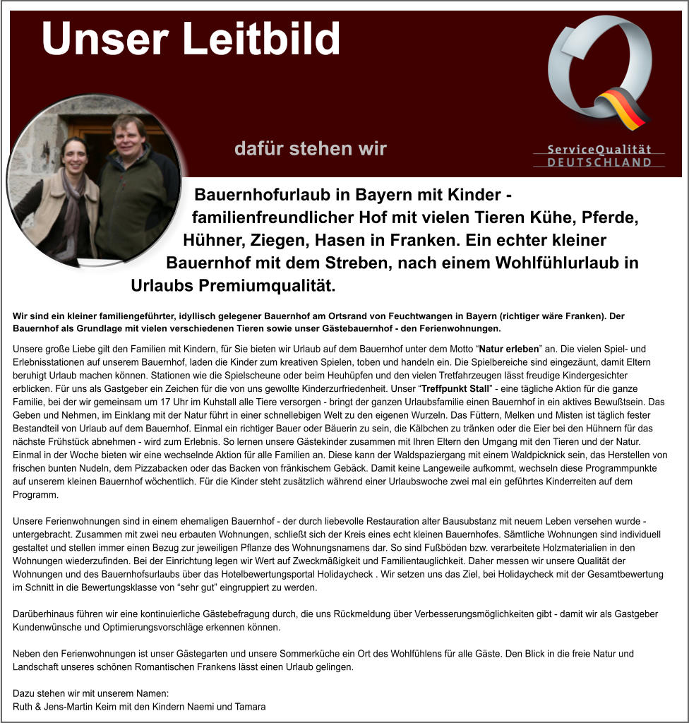 Bauernhofurlaub in Bayern mit Kinder - familienfreundlicher Hof mit vielen Tieren Khe, Pferde, Hhner, Ziegen, Hasen in Franken. Ein echter kleiner Bauernhof mit dem Streben, nach einem Wohlfhlurlaub in Urlaubs Premiumqualitt. Wir sind ein kleiner familiengefhrter, idyllisch gelegener Bauernhof am Ortsrand von Feuchtwangen in Bayern (richtiger wre Franken). Der Bauernhof als Grundlage mit vielen verschiedenen Tieren sowie unser Gstebauernhof - den Ferienwohnungen. Unsere groe Liebe gilt den Familien mit Kindern, fr Sie bieten wir Urlaub auf dem Bauernhof unter dem Motto Natur erleben an. Die vielen Spiel- und Erlebnisstationen auf unserem Bauernhof, laden die Kinder zum kreativen Spielen, toben und handeln ein. Die Spielbereiche sind eingezunt, damit Eltern beruhigt Urlaub machen knnen. Stationen wie die Spielscheune oder beim Heuhpfen und den vielen Tretfahrzeugen lsst freudige Kindergesichter erblicken. Fr uns als Gastgeber ein Zeichen fr die von uns gewollte Kinderzurfriedenheit. Unser Treffpunkt Stall - eine tgliche Aktion fr die ganze Familie, bei der wir gemeinsam um 17 Uhr im Kuhstall alle Tiere versorgen - bringt der ganzen Urlaubsfamilie einen Bauernhof in ein aktives Bewutsein. Das Geben und Nehmen, im Einklang mit der Natur fhrt in einer schnellebigen Welt zu den eigenen Wurzeln. Das Fttern, Melken und Misten ist tglich fester Bestandteil von Urlaub auf dem Bauernhof. Einmal ein richtiger Bauer oder Buerin zu sein, die Klbchen zu trnken oder die Eier bei den Hhnern fr das nchste Frhstck abnehmen - wird zum Erlebnis. So lernen unsere Gstekinder zusammen mit Ihren Eltern den Umgang mit den Tieren und der Natur. Einmal in der Woche bieten wir eine wechselnde Aktion fr alle Familien an. Diese kann der Waldspaziergang mit einem Waldpicknick sein, das Herstellen von frischen bunten Nudeln, dem Pizzabacken oder das Backen von frnkischem Gebck. Damit keine Langeweile aufkommt, wechseln diese Programmpunkte auf unserem kleinen Bauernhof wchentlich. Fr die Kinder steht zustzlich whrend einer Urlaubswoche zwei mal ein gefhrtes Kinderreiten auf dem Programm.   Unsere Ferienwohnungen sind in einem ehemaligen Bauernhof - der durch liebevolle Restauration alter Bausubstanz mit neuem Leben versehen wurde - untergebracht. Zusammen mit zwei neu erbauten Wohnungen, schliet sich der Kreis eines echt kleinen Bauernhofes. Smtliche Wohnungen sind individuell gestaltet und stellen immer einen Bezug zur jeweiligen Pflanze des Wohnungsnamens dar. So sind Fubden bzw. verarbeitete Holzmaterialien in den Wohnungen wiederzufinden. Bei der Einrichtung legen wir Wert auf Zweckmigkeit und Familientauglichkeit. Daher messen wir unsere Qualitt der Wohnungen und des Bauernhofsurlaubs ber das Hotelbewertungsportal Holidaycheck . Wir setzen uns das Ziel, bei Holidaycheck mit der Gesamtbewertung im Schnitt in die Bewertungsklasse von sehr gut eingruppiert zu werden.  Darberhinaus fhren wir eine kontinuierliche Gstebefragung durch, die uns Rckmeldung ber Verbesserungsmglichkeiten gibt - damit wir als Gastgeber Kundenwnsche und Optimierungsvorschlge erkennen knnen.  Neben den Ferienwohnungen ist unser Gstegarten und unsere Sommerkche ein Ort des Wohlfhlens fr alle Gste. Den Blick in die freie Natur und Landschaft unseres schnen Romantischen Frankens lsst einen Urlaub gelingen.  Dazu stehen wir mit unserem Namen:Ruth & Jens-Martin Keim mit den Kindern Naemi und Tamara Unser Leitbild                 dafr stehen wir