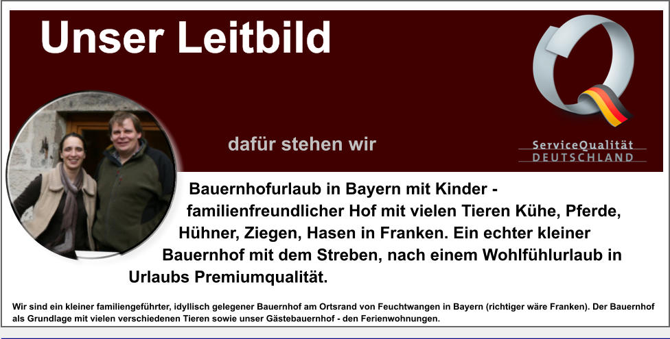 Bauernhofurlaub in Bayern mit Kinder - familienfreundlicher Hof mit vielen Tieren Khe, Pferde, Hhner, Ziegen, Hasen in Franken. Ein echter kleiner Bauernhof mit dem Streben, nach einem Wohlfhlurlaub in Urlaubs Premiumqualitt. Wir sind ein kleiner familiengefhrter, idyllisch gelegener Bauernhof am Ortsrand von Feuchtwangen in Bayern (richtiger wre Franken). Der Bauernhof als Grundlage mit vielen verschiedenen Tieren sowie unser Gstebauernhof - den Ferienwohnungen. Unser Leitbild                 dafr stehen wir